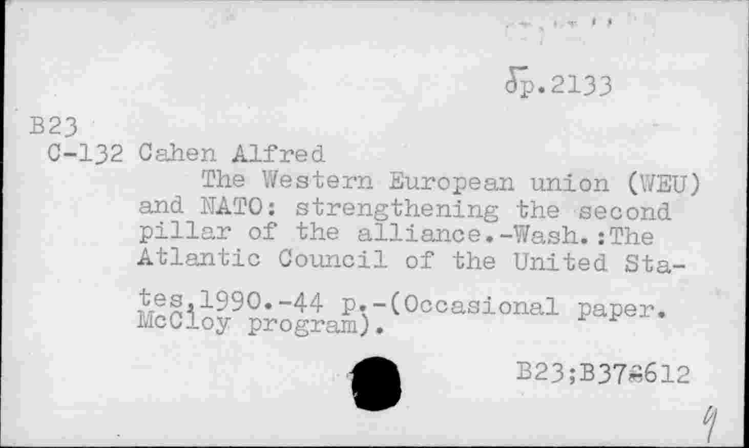 ﻿<Sp.2133
B23
C-132 Cahen Alfred
The Western European union (WEU) and NATO: strengthening the second pillar of the alliance.-Wash.:The Atlantic Council of the United Sta-
-44 p.-(Occasional paper. McCloy program).
B23;B37«612
И